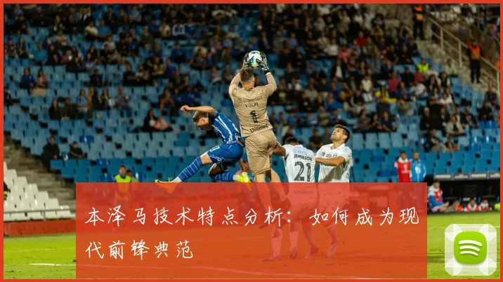 本泽马技术特点分析：如何成为现代前锋典范