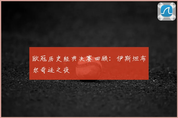 欧冠历史经典决赛回顾:伊斯坦布尔奇迹之夜