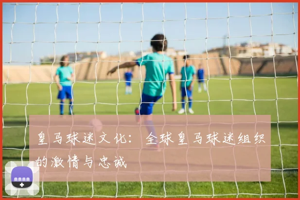 皇马球迷文化:全球皇马球迷组织的激情与忠诚