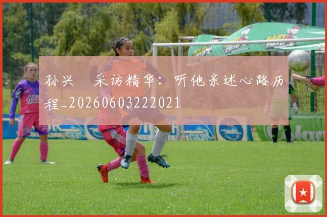 孙兴慜采访精华：听他亲述心路历程_20260603222021