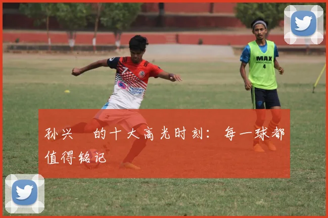 孙兴慜的十大高光时刻：每一球都值得铭记