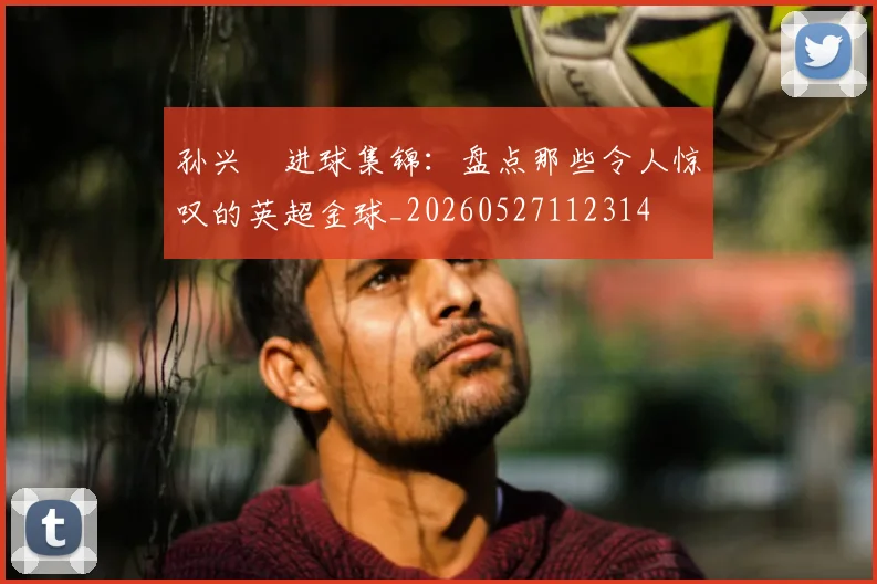 孙兴慜进球集锦:盘点那些令人惊叹的英超金球_20260527112314