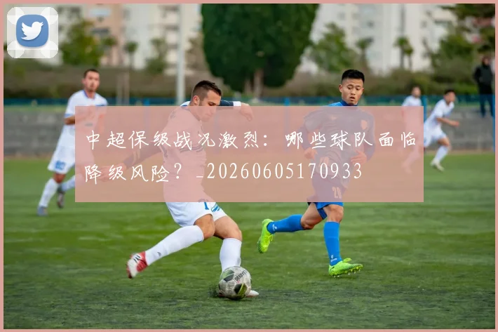 中超保级战况激烈:哪些球队面临降级风险?_20260605170933