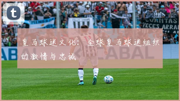 皇马球迷文化:全球皇马球迷组织的激情与忠诚