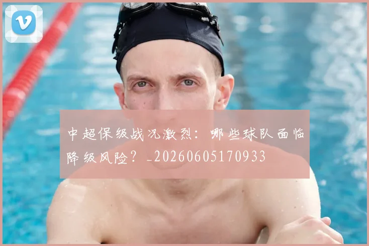中超保级战况激烈：哪些球队面临降级风险？_20260605170933