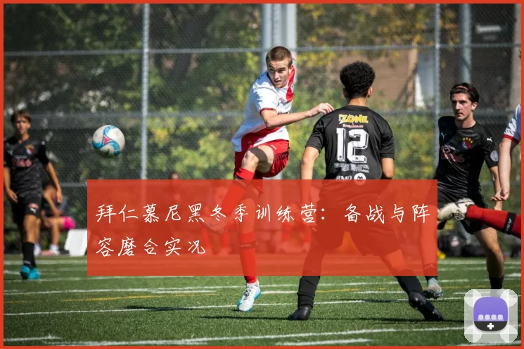 拜仁慕尼黑冬季训练营：备战与阵容磨合实况