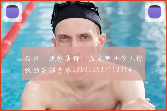 孙兴慜进球集锦:盘点那些令人惊叹的英超金球_20260527112314