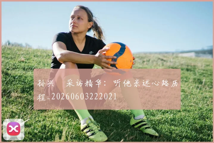 孙兴慜采访精华：听他亲述心路历程_20260603222021