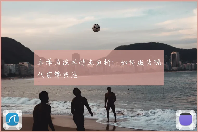 本泽马技术特点分析：如何成为现代前锋典范