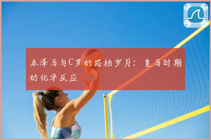 本泽马与C罗的搭档岁月：皇马时期的化学反应