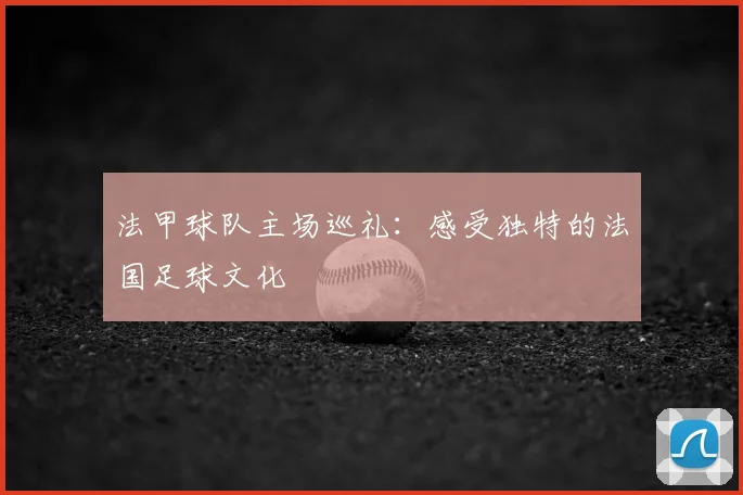 法甲球队主场巡礼：感受独特的法国足球文化